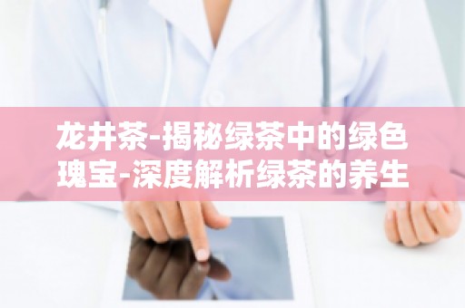 龙井茶-揭秘绿茶中的绿色瑰宝-深度解析绿茶的养生奥秘