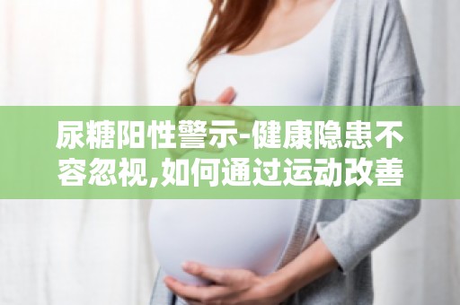 尿糖阳性警示-健康隐患不容忽视,如何通过运动改善尿糖阳性状况？