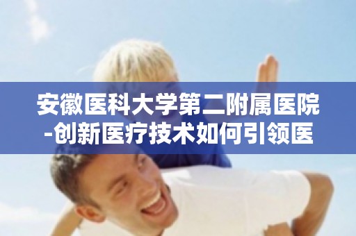 安徽医科大学第二附属医院-创新医疗技术如何引领医疗未来？