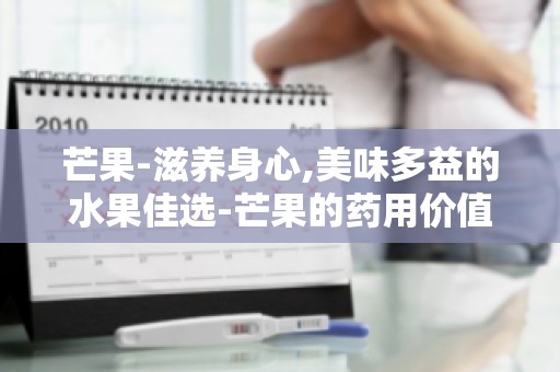 芒果-滋养身心,美味多益的水果佳选-芒果的药用价值与养生功效