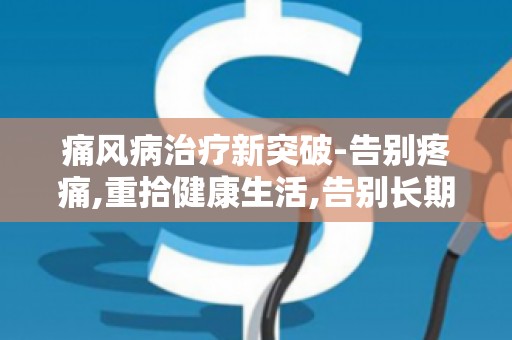 痛风病治疗新突破-告别疼痛,重拾健康生活,告别长期药物依赖,探寻绿色疗法