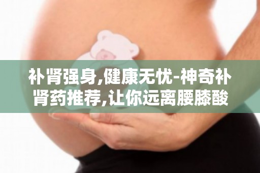补肾强身,健康无忧-神奇补肾药推荐,让你远离腰膝酸软,重拾活力！