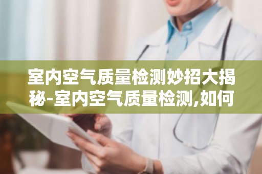 室内空气质量检测妙招大揭秘-室内空气质量检测,如何判断空气质量好坏？