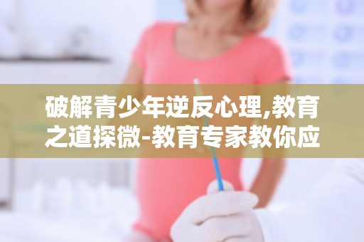 破解青少年逆反心理,教育之道探微-教育专家教你应对青少年逆反心理