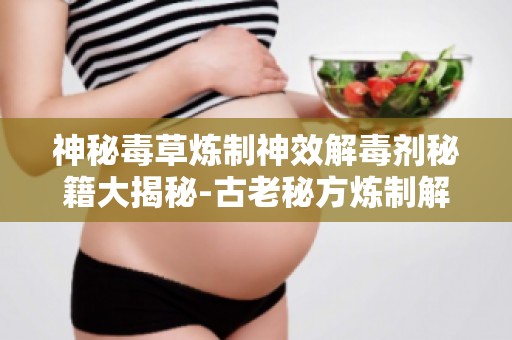 神秘毒草炼制神效解毒剂秘籍大揭秘-古老秘方炼制解毒剂的神奇效果