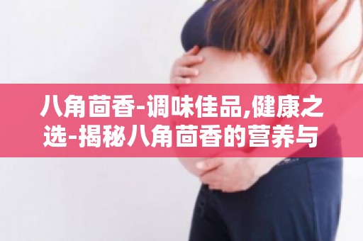 八角茴香-调味佳品,健康之选-揭秘八角茴香的营养与功效
