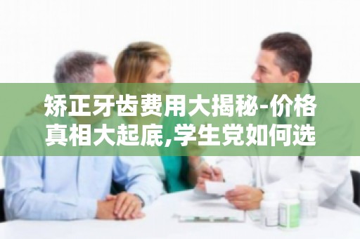 矫正牙齿费用大揭秘-价格真相大起底,学生党如何选择经济实惠方案