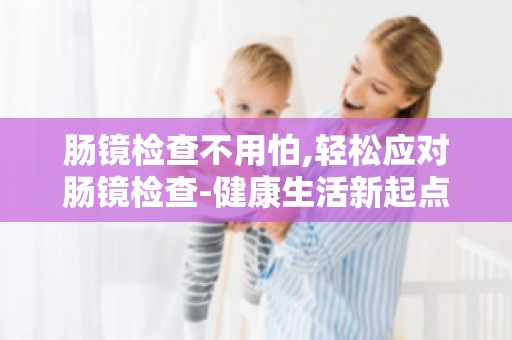 肠镜检查不用怕,轻松应对肠镜检查-健康生活新起点助你轻松迈出健康第一步