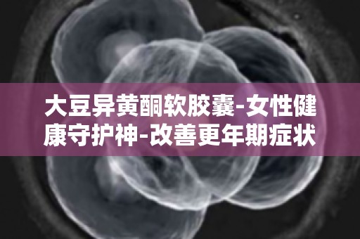 大豆异黄酮软胶囊-女性健康守护神-改善更年期症状的神奇功效