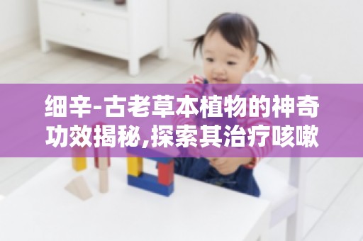 细辛-古老草本植物的神奇功效揭秘,探索其治疗咳嗽的独特方法