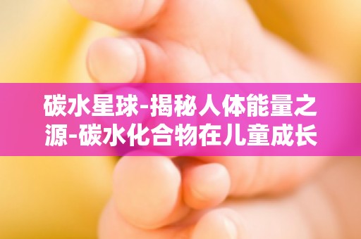 碳水星球-揭秘人体能量之源-碳水化合物在儿童成长发育中的关键作用