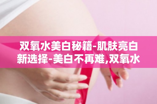 双氧水美白秘籍-肌肤亮白新选择-美白不再难,双氧水让你轻松拥有白皙肌肤