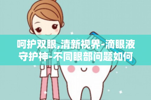 呵护双眼,清新视界-滴眼液守护神-不同眼部问题如何选对滴眼液？