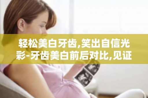 轻松美白牙齿,笑出自信光彩-牙齿美白前后对比,见证你的美丽蜕变