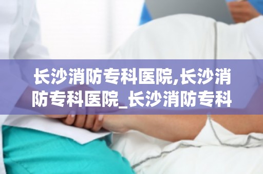 长沙消防专科医院,长沙消防专科医院_长沙消防专科医院怎么样_长沙消防专科医...(1)