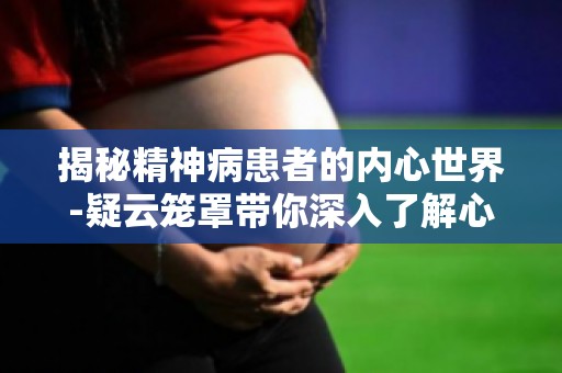揭秘精神病患者的内心世界-疑云笼罩带你深入了解心理疾病之谜
