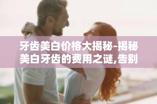 牙齿美白价格大揭秘-揭秘美白牙齿的费用之谜,告别牙齿黄黑