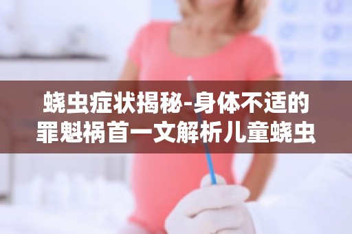 蛲虫症状揭秘-身体不适的罪魁祸首一文解析儿童蛲虫症状及防治措施