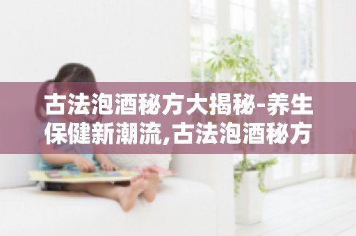 古法泡酒秘方大揭秘-养生保健新潮流,古法泡酒秘方如何成为潮流？