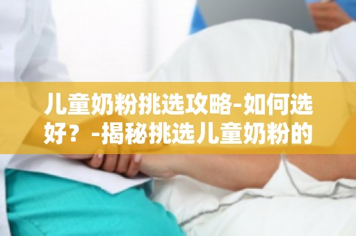 儿童奶粉挑选攻略-如何选好？-揭秘挑选儿童奶粉的五大关键要素
