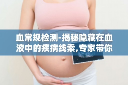 血常规检测-揭秘隐藏在血液中的疾病线索,专家带你了解健康秘密