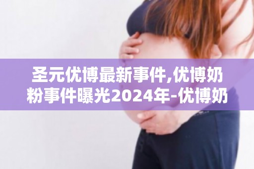 圣元优博最新事件,优博奶粉事件曝光2024年-优博奶粉下架的原因