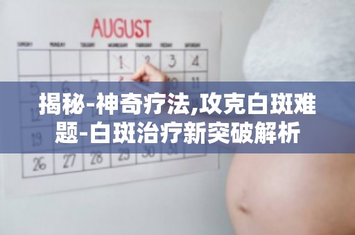 揭秘-神奇疗法,攻克白斑难题-白斑治疗新突破解析