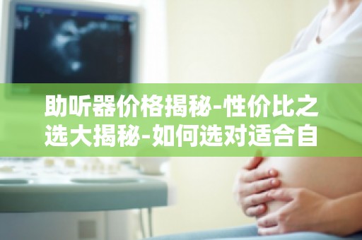 助听器价格揭秘-性价比之选大揭秘-如何选对适合自己的助听器