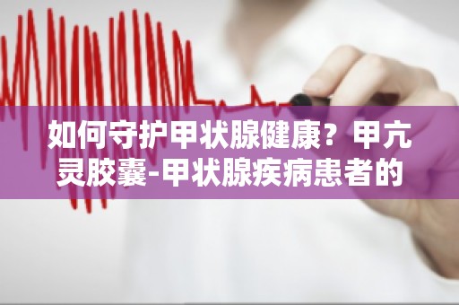 如何守护甲状腺健康？甲亢灵胶囊-甲状腺疾病患者的理想选择