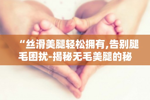 “丝滑**轻松拥有,告别腿毛困扰-揭秘无毛**的秘密武器”