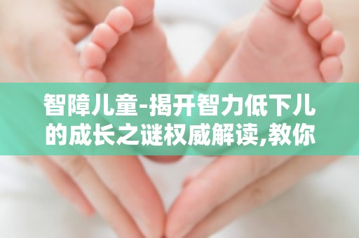 智障儿童-揭开智力低下儿的成长之谜权威解读,教你如何关爱智力低下儿童