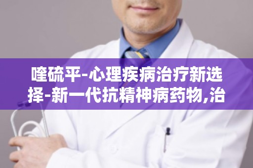 喹硫平-心理疾病治疗新选择-新一代抗精神病药物,治疗心理疾病的效果如何？