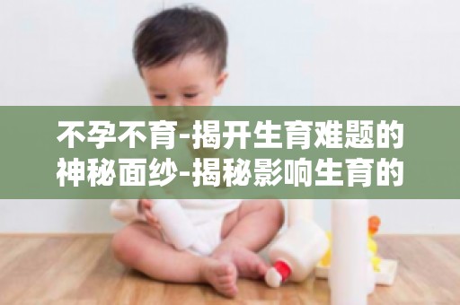 不孕不育-揭开生育难题的神秘面纱-揭秘影响生育的五大因素