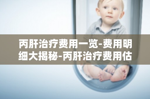 丙肝治疗费用一览-费用明细大揭秘-丙肝治疗费用估算与预算指南