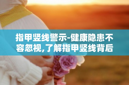 指甲竖线警示-健康隐患不容忽视,了解指甲竖线背后的健康信号