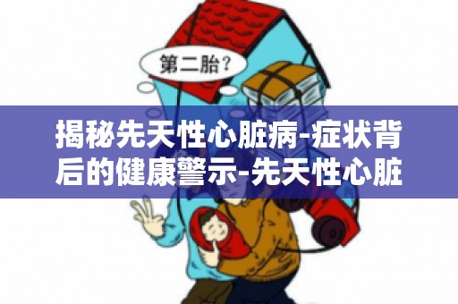 揭秘先天性心脏病-症状背后的健康警示-先天性心脏病症状识别指南