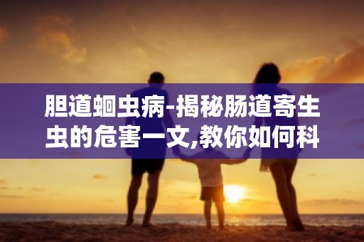 胆道蛔虫病-揭秘肠道寄生虫的危害一文,教你如何科学预防寄生虫病