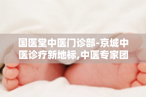 国医堂中医门诊部-京城中医诊疗新地标,中医专家团队为您提供个性化诊疗方案