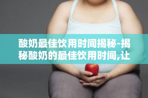 酸奶最佳饮用时间揭秘-揭秘酸奶的最佳饮用时间,让你喝出健康好肠胃！