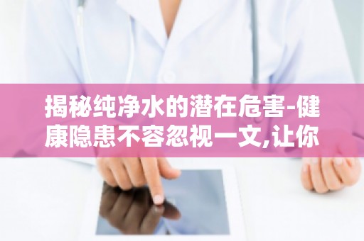 揭秘纯净水的潜在危害-健康隐患不容忽视一文,让你重新审视日常饮水习惯