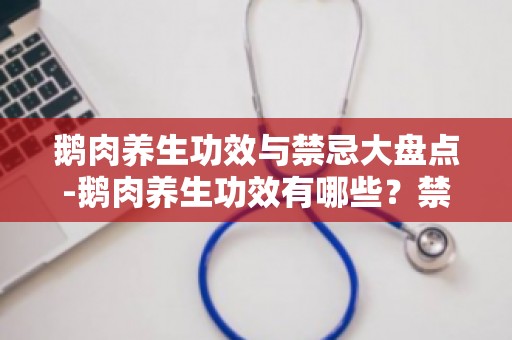 鹅肉养生功效与禁忌大盘点-鹅肉养生功效有哪些？禁忌事项要知道