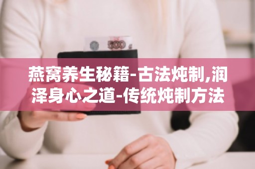 燕窝养生秘籍-古法炖制,润泽身心之道-传统炖制方法,让你轻松享受燕窝滋养