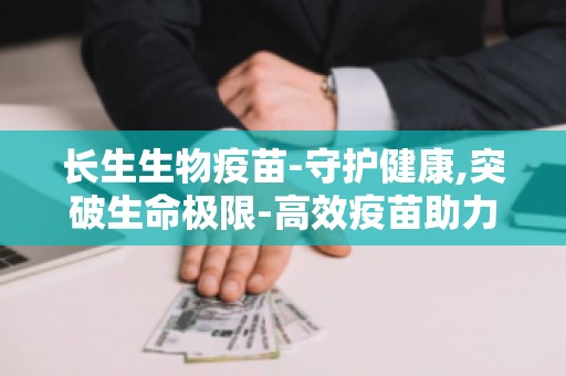 长生生物疫苗-守护健康,突破生命极限-高效疫苗助力全球抗疫