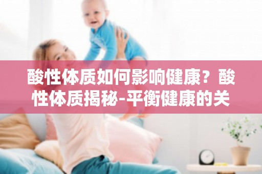 酸性体质如何影响健康？酸性体质揭秘-平衡健康的关键为你解答