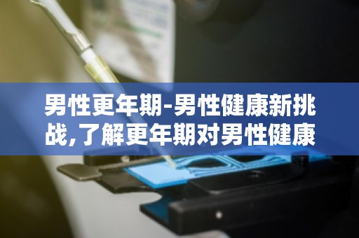 男性更年期-男性健康新挑战,了解更年期对男性健康的影响