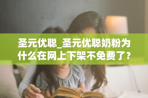 圣元优聪_圣元优聪奶粉为什么在网上下架不免费了？附生孩子试管费用...
