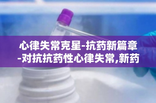 心律失常克星-抗药新篇章-对抗抗药性心律失常,新药研发有何突破？