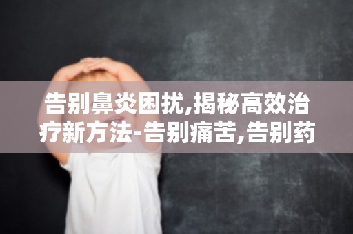告别鼻炎困扰,揭秘高效治疗新方法-告别痛苦,告别药物依赖,告别鼻炎