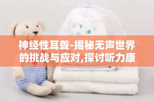 神经性耳聋-揭秘无声世界的挑战与应对,探讨听力康复新技术