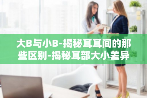 大B与小B-揭秘耳耳间的那些区别-揭秘耳部大小差异,了解你的耳朵